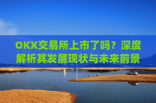 OKX交易所上市了吗?深度解析其发展现状与未来前景_okex交易所可靠吗