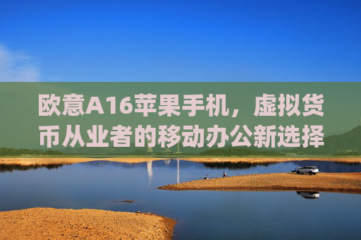 欧意A16苹果手机,虚拟货币从业者的移动办公新选择_