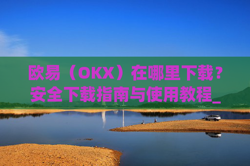 欧易(OKX)在哪里下载?安全下载指南与使用教程_易欧交易所app最新版
