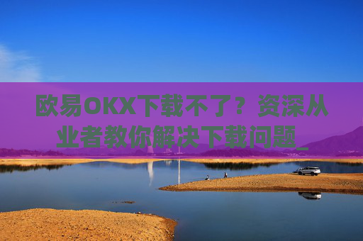 欧易OKX下载不了?资深从业者教你解决下载问题_