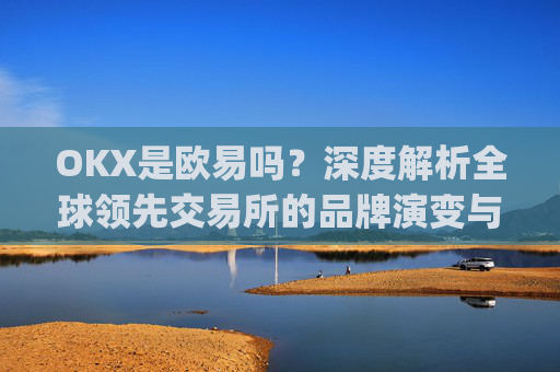 OKX是欧易吗?深度解析全球领先交易所的品牌演变与市场定位_
