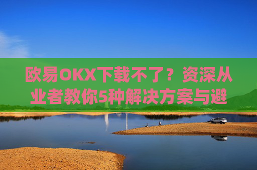 欧易OKX下载不了?资深从业者教你5种解决方案与避坑指南_