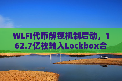 WLFI代币解锁机制启动,162.7亿枚转入Lockbox合约