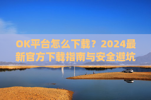 OK平台怎么下载?2024最新官方下载指南与安全避坑攻略_ok 下载