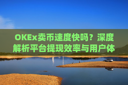 OKEx卖币速度快吗?深度解析平台提现效率与用户体验_okex买卖币有没有手续费