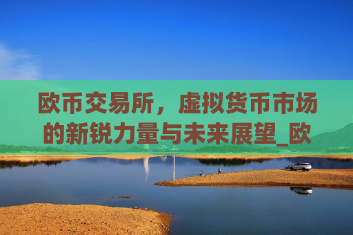 欧币交易所,虚拟货币市场的新锐力量与未来展望_欧币交易所安装下载app精准获取.排名前十的.cc