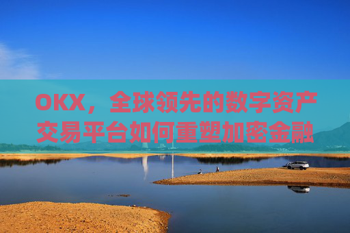 OKX,全球领先的数字资产交易平台如何重塑加密金融生态_okx殴易官网