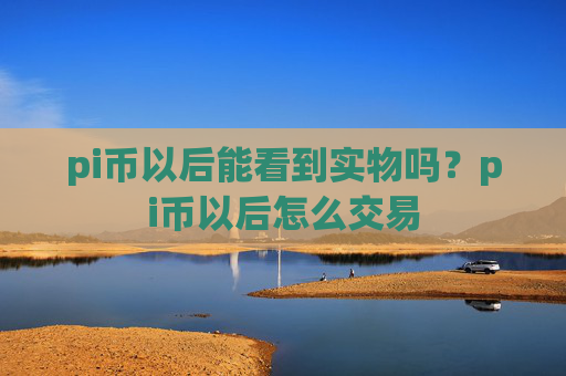 pi币以后能看到实物吗?pi币以后怎么交易