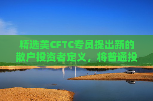 精选美CFTC专员提出新的散户投资者定义，将普通投资者与专业投资者／高净值个人分开