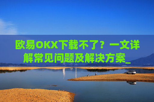 欧易OKX下载不了?一文详解常见问题及解决方案_