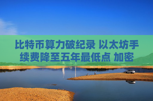 比特币算力破纪录 以太坊手续费降至五年最低点 加密市场迎来新机遇