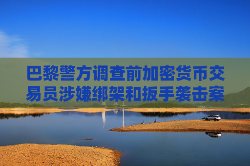 巴黎警方调查前加密货币交易员涉嫌绑架和扳手袭击案
