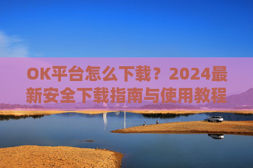OK平台怎么下载？2024最新安全下载指南与使用教程_ok平台app下载