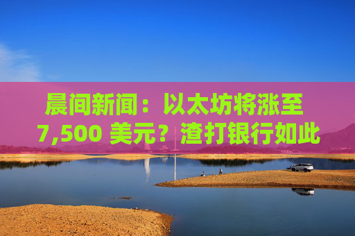 晨间新闻:以太坊将涨至 7,500 美元?渣打银行如此认为