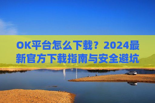 OK平台怎么下载?2024最新官方下载指南与安全避坑攻略_ok1l从哪下载
