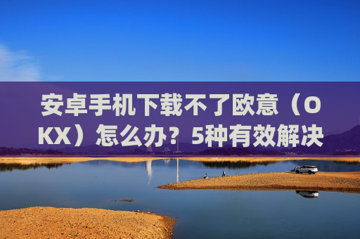 安卓手机下载不了欧意(OKX)怎么办?5种有效解决方法_android oreo下载