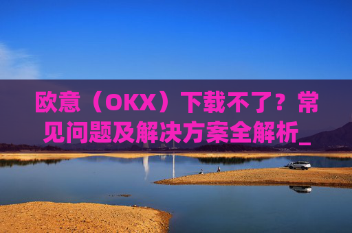 欧意(OKX)下载不了?常见问题及解决方案全解析_