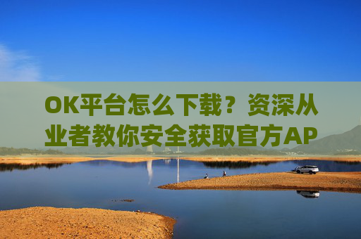 OK平台怎么下载？资深从业者教你安全获取官方APP的完整指南_ok 下载