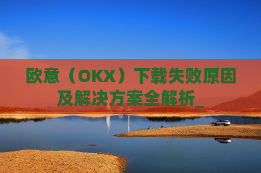 欧意(OKX)下载失败原因及解决方案全解析_