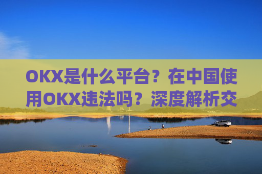 OKX是什么平台?在中国使用OKX违法吗?深度解析交易所合规性_okex是正规平台吗