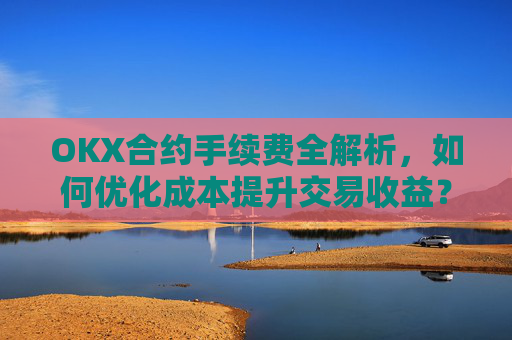 OKX合约手续费全解析,如何优化成本提升交易收益?okx合约手续费是多少a.
