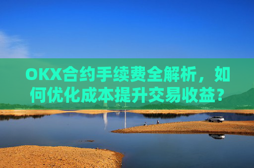 OKX合约手续费全解析,如何优化成本提升交易收益?ok合约手续费好高