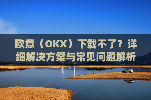 欧意(OKX)下载不了?详细解决方案与常见问题解析_