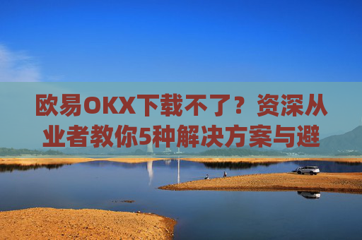 欧易OKX下载不了?资深从业者教你5种解决方案与避坑指南_