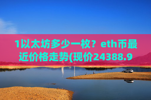 1以太坊多少一枚?eth币最近价格走势(现价24388.9元)