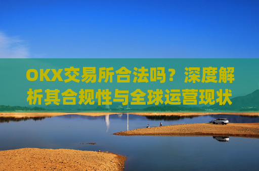 OKX交易所合法吗?深度解析其合规性与全球运营现状_okex交易所可靠吗