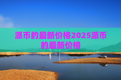 派币的最新价格2025派币的最新价格