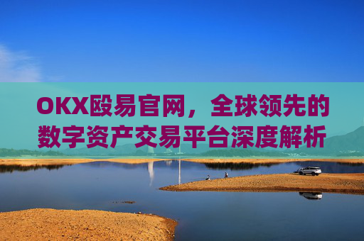 OKX殴易官网，全球领先的数字资产交易平台深度解析_okx殴易官网是什么
