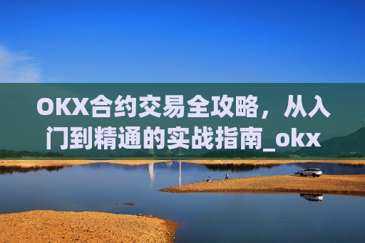OKX合约交易全攻略,从入门到精通的实战指南_okx合约手续费
