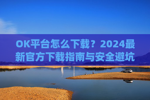 OK平台怎么下载?2024最新官方下载指南与安全避坑攻略_ok 下载