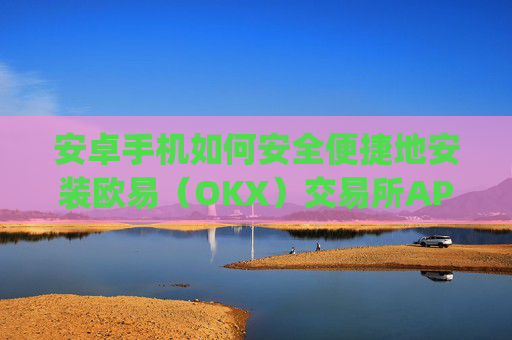 安卓手机如何安全便捷地安装欧易(OKX)交易所APP?完整教程与注意事项_