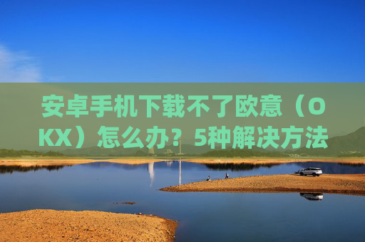 安卓手机下载不了欧意(OKX)怎么办?5种解决方法汇总_欧信为什么下载不了