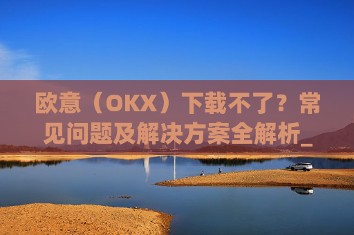 欧意(OKX)下载不了?常见问题及解决方案全解析_