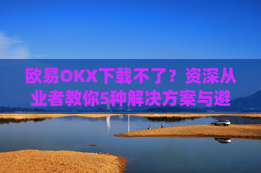 欧易OKX下载不了?资深从业者教你5种解决方案与避坑指南_
