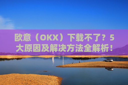 欧意(OKX)下载不了?5大原因及解决方法全解析!