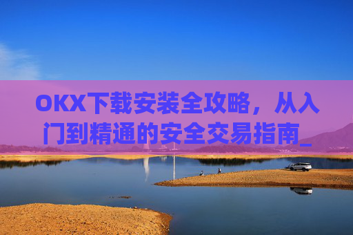 OKX下载安装全攻略，从入门到精通的安全交易指南_ok 下载