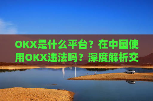 OKX是什么平台?在中国使用OKX违法吗?深度解析交易所合规性_okex是什么平台