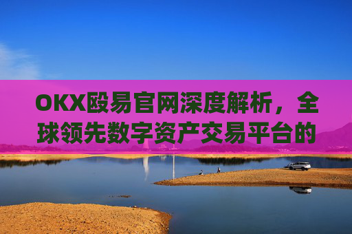 OKX殴易官网深度解析，全球领先数字资产交易平台的崛起与优势_okx殴易官网 派币