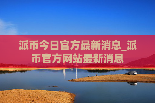 派币今日官方最新消息_派币官方网站最新消息