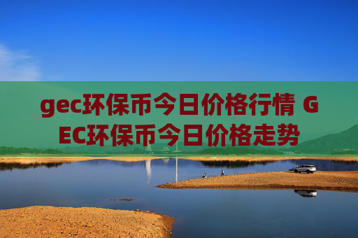 gec环保币今日价格行情 GEC环保币今日价格走势