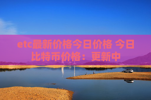 etc最新价格今日价格 今日比特币价格:更新中
