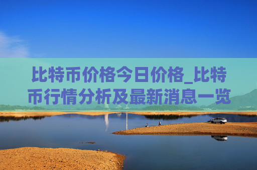 比特币价格今日价格_比特币行情分析及最新消息一览