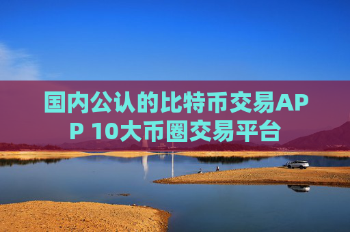 国内公认的比特币交易APP 10大币圈交易平台