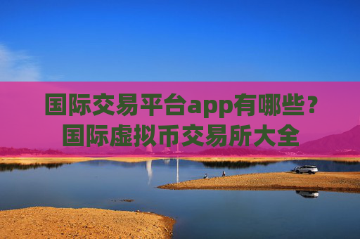 国际交易平台app有哪些?国际虚拟币交易所大全