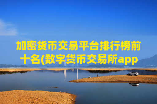 加密货币交易平台排行榜前十名(数字货币交易所app限时特惠)