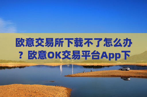 欧意交易所下载不了怎么办？欧意OK交易平台App下载教程
